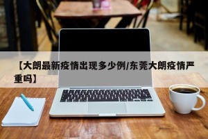 【大朗最新疫情出现多少例/东莞大朗疫情严重吗】