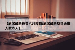 【武汉最新通告六月疫情/武汉最新疫情通报人数昨天】