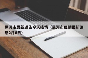 黑河市最新通告今天疫情（黑河市疫情最新消息2月6日）