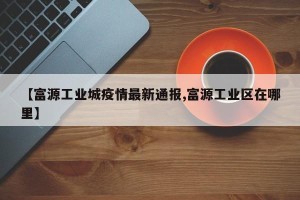 【富源工业城疫情最新通报,富源工业区在哪里】