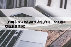 【白山市今天最新疫情消息,白山市今天最新疫情消息情况】