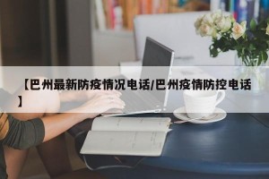 【巴州最新防疫情况电话/巴州疫情防控电话】