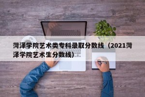 菏泽学院艺术类专科录取分数线（2021菏泽学院艺术生分数线）