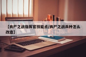 【丧尸之战指挥官技能点/丧尸之战兵种怎么改造】