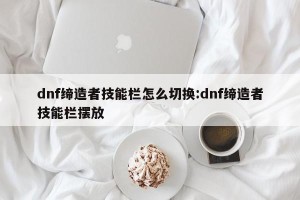 dnf缔造者技能栏怎么切换:dnf缔造者技能栏摆放