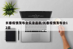 长春疫情发布会实录最新/长春疫情发布会12日