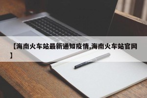 【海南火车站最新通知疫情,海南火车站官网】