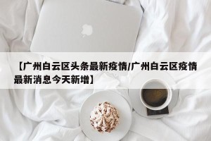 【广州白云区头条最新疫情/广州白云区疫情最新消息今天新增】