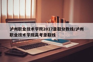 泸州职业技术学院2017录取分数线/泸州职业技术学院高考录取线