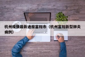 杭州疫情最新通报富阳市（杭州富阳新型肺炎病例）