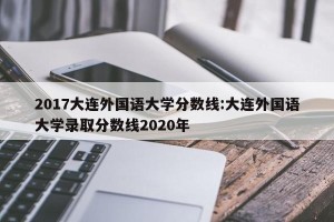 2017大连外国语大学分数线:大连外国语大学录取分数线2020年