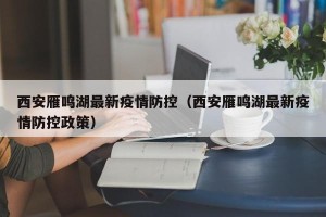 西安雁鸣湖最新疫情防控（西安雁鸣湖最新疫情防控政策）