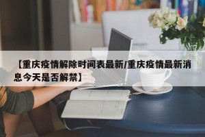 【重庆疫情解除时间表最新/重庆疫情最新消息今天是否解禁】