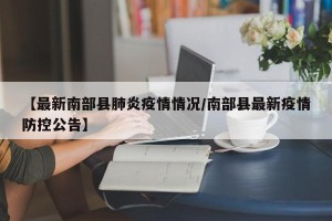 【最新南部县肺炎疫情情况/南部县最新疫情防控公告】