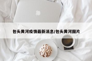 包头黄河疫情最新消息/包头黄河图片