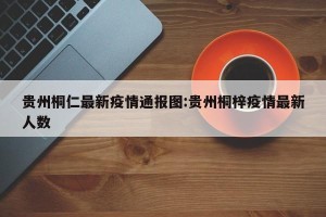 贵州桐仁最新疫情通报图:贵州桐梓疫情最新人数