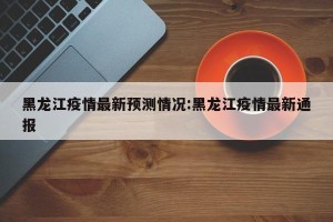 黑龙江疫情最新预测情况:黑龙江疫情最新通报