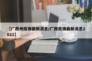 【广西州疫情最新消息/广西疫情最新消息2021】