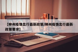 【柳州疫情出行最新政策/柳州疫情出行最新政策要求】