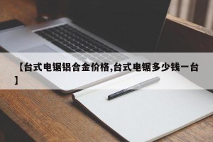 【台式电锯铝合金价格,台式电锯多少钱一台】