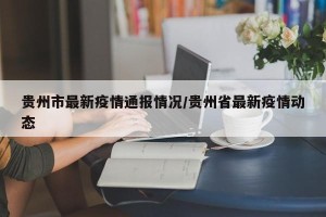 贵州市最新疫情通报情况/贵州省最新疫情动态