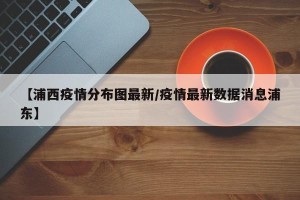 【浦西疫情分布图最新/疫情最新数据消息浦东】