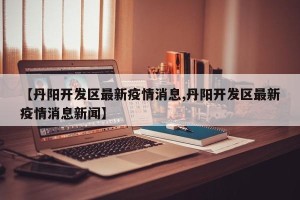 【丹阳开发区最新疫情消息,丹阳开发区最新疫情消息新闻】