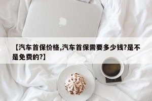 【汽车首保价格,汽车首保需要多少钱?是不是免费的?】