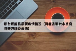 邢台巨鹿县最新疫情情况（河北省邢台市巨鹿县新冠肺炎疫情）