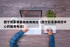 西宁彭家寨最新疫情情况（西宁彭家寨疾控中心的服务电话）