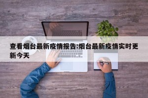 查看烟台最新疫情报告:烟台最新疫情实时更新今天