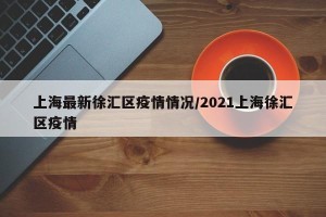 上海最新徐汇区疫情情况/2021上海徐汇区疫情