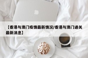 【香港与澳门疫情最新情况/香港与澳门通关最新消息】