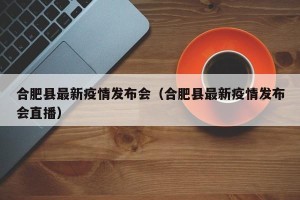 合肥县最新疫情发布会（合肥县最新疫情发布会直播）