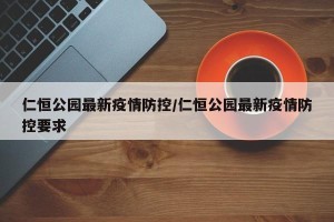 仁恒公园最新疫情防控/仁恒公园最新疫情防控要求