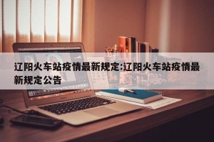 辽阳火车站疫情最新规定:辽阳火车站疫情最新规定公告