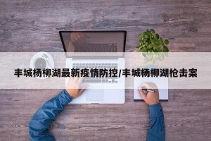 丰城杨柳湖最新疫情防控/丰城杨柳湖枪击案