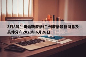 3月8号兰州最新疫情/兰州疫情最新消息及具体分布2020年6月28日