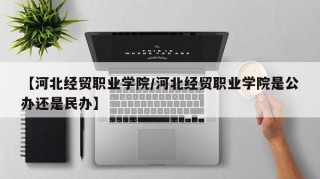 【河北经贸职业学院/河北经贸职业学院是公办还是民办】