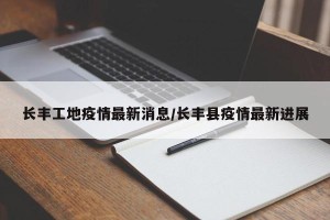 长丰工地疫情最新消息/长丰县疫情最新进展