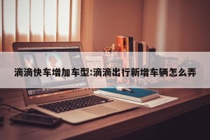 滴滴快车增加车型:滴滴出行新增车辆怎么弄