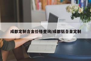 成都定制合金价格查询/成都铝合金定制