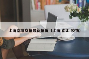 上海南塘疫情最新情况（上海 南汇 疫情）