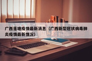 广西莲塘疫情最新消息（广西新型冠状病毒肺炎疫情最新情况）