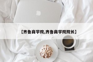 【齐鲁商学院,齐鲁商学院院长】