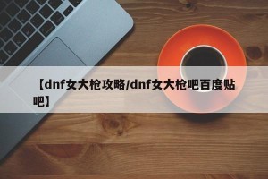 【dnf女大枪攻略/dnf女大枪吧百度贴吧】