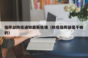 指挥部防疫通知最新疫情（防疫指挥部是干嘛的）