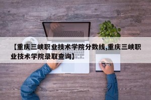 【重庆三峡职业技术学院分数线,重庆三峡职业技术学院录取查询】