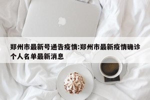 郑州市最新号通告疫情:郑州市最新疫情确诊个人名单最新消息