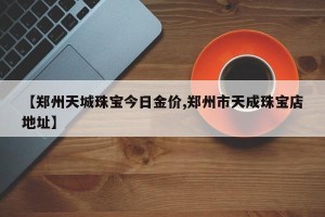 【郑州天城珠宝今日金价,郑州市天成珠宝店地址】